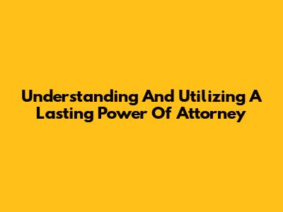 Understanding And Utilizing A Lasting Power Of Attorney