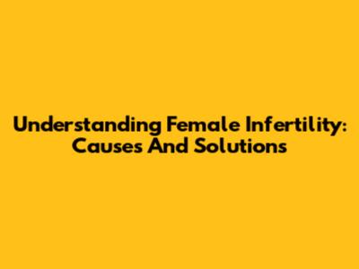 Understanding Female Infertility: Causes And Solutions
