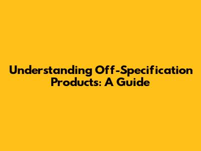 Understanding Off-Specification Products: A Guide