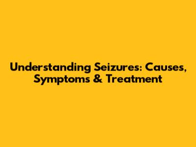 Understanding Seizures: Causes, Symptoms & Treatment