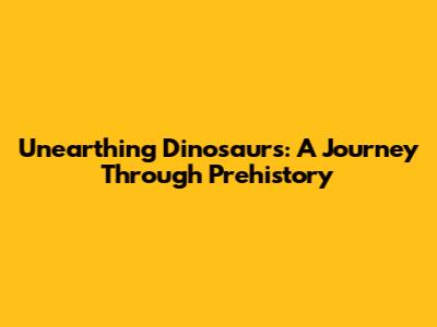 Unearthing Dinosaurs: A Journey Through Prehistory