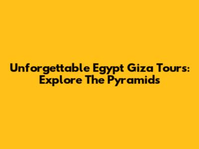 Unforgettable Egypt Giza Tours: Explore The Pyramids