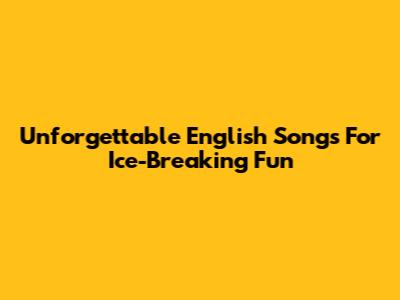 Unforgettable English Songs For Ice-Breaking Fun