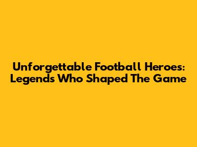 Unforgettable Football Heroes: Legends Who Shaped The Game