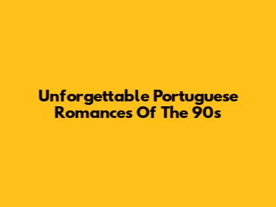 Unforgettable Portuguese Romances Of The 90s