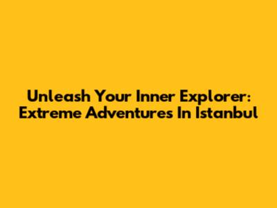 Unleash Your Inner Explorer: Extreme Adventures In Istanbul
