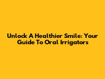 Unlock A Healthier Smile: Your Guide To Oral Irrigators