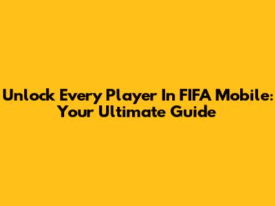 Unlock Every Player In FIFA Mobile: Your Ultimate Guide