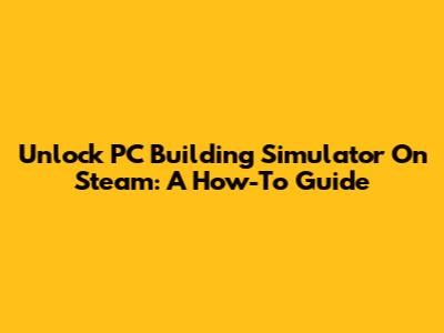 Unlock PC Building Simulator On Steam: A How-To Guide