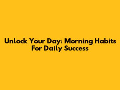 Unlock Your Day: Morning Habits For Daily Success