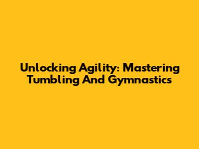 Unlocking Agility: Mastering Tumbling And Gymnastics