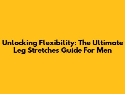 Unlocking Flexibility: The Ultimate Leg Stretches Guide For Men