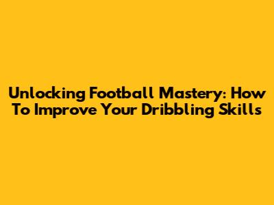 Unlocking Football Mastery: How To Improve Your Dribbling Skills