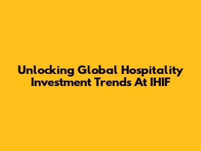 Unlocking Global Hospitality Investment Trends At IHIF