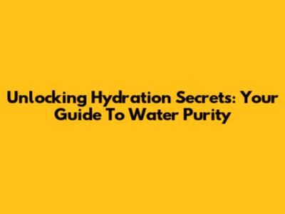 Unlocking Hydration Secrets: Your Guide To Water Purity