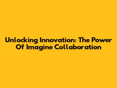 Unlocking Innovation: The Power Of Imagine Collaboration
