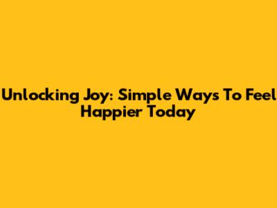 Unlocking Joy: Simple Ways To Feel Happier Today
