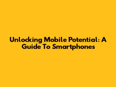 Unlocking Mobile Potential: A Guide To Smartphones