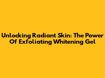 Unlocking Radiant Skin: The Power Of Exfoliating Whitening Gel