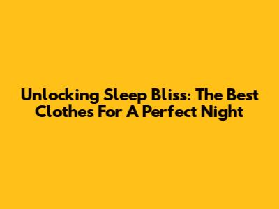 Unlocking Sleep Bliss: The Best Clothes For A Perfect Night