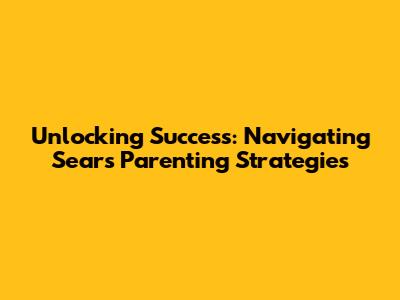 Unlocking Success: Navigating Sears' Parenting Strategies