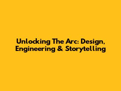 Unlocking The Arc: Design, Engineering & Storytelling