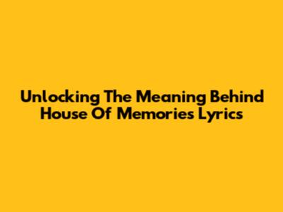 Unlocking The Meaning Behind 'House Of Memories' Lyrics