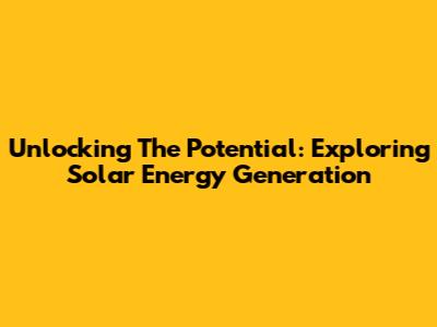 Unlocking The Potential: Exploring Solar Energy Generation