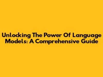 Unlocking The Power Of Language Models: A Comprehensive Guide