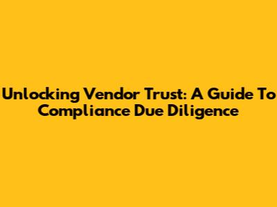 Unlocking Vendor Trust: A Guide To Compliance Due Diligence