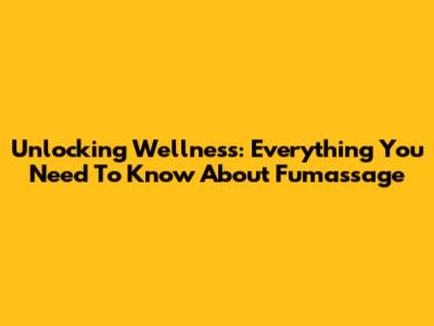 Unlocking Wellness: Everything You Need To Know About Fumassage