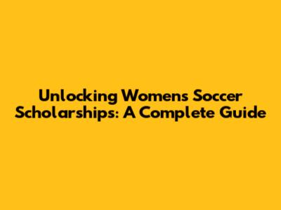 Unlocking Women's Soccer Scholarships: A Complete Guide