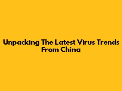 Unpacking The Latest Virus Trends From China