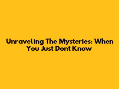 Unraveling The Mysteries: When You Just Don't Know