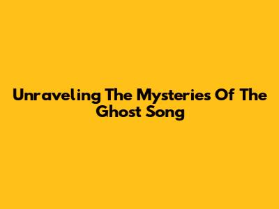 Unraveling The Mysteries Of The Ghost Song