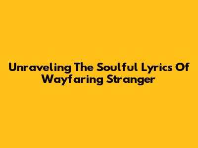 Unraveling The Soulful Lyrics Of Wayfaring Stranger