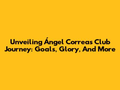 Unveiling Ángel Correa's Club Journey: Goals, Glory, And More
