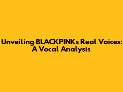 Unveiling BLACKPINK's Real Voices: A Vocal Analysis