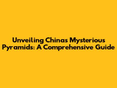 Unveiling China's Mysterious Pyramids: A Comprehensive Guide