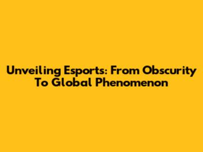 Unveiling Esports: From Obscurity To Global Phenomenon