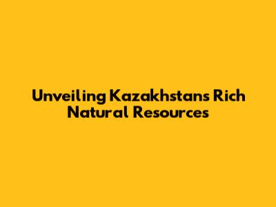 Unveiling Kazakhstan's Rich Natural Resources