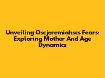 Unveiling Oscjeremiahsc's Fears: Exploring Mother And Age Dynamics