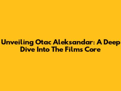 Unveiling Otac Aleksandar: A Deep Dive Into The Film's Core