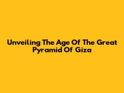 Unveiling The Age Of The Great Pyramid Of Giza