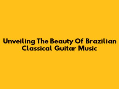 Unveiling The Beauty Of Brazilian Classical Guitar Music