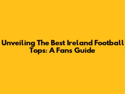 Unveiling The Best Ireland Football Tops: A Fan's Guide