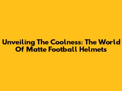 Unveiling The Coolness: The World Of Matte Football Helmets