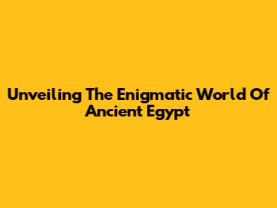 Unveiling The Enigmatic World Of Ancient Egypt