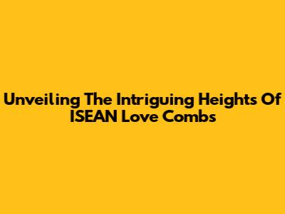Unveiling The Intriguing Heights Of ISEAN Love Combs