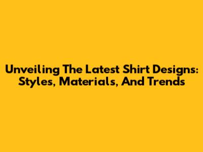 Unveiling The Latest Shirt Designs: Styles, Materials, And Trends